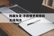 韩国女足-不敌俄罗斯提前无缘淘汰的简单介绍