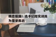 关于精忠报国！选手们踏实训练为荣誉而战的信息
