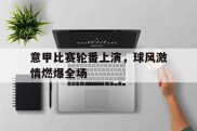 关于意甲比赛轮番上演，球风激情燃爆全场的信息