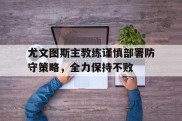 尤文图斯主教练谨慎部署防守策略，全力保持不败的简单介绍