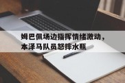 姆巴佩场边指挥情绪激动，本泽马队员怒摔水瓶
