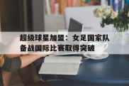 关于超级球星加盟：女足国家队备战国际比赛取得突破的信息