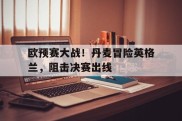 欧预赛大战！丹麦冒险英格兰，阻击决赛出线的简单介绍