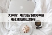 大师赛：电竞豪门强势夺冠，版本更新粉丝期待！