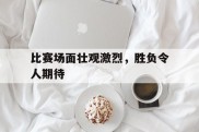 比赛场面壮观激烈，胜负令人期待