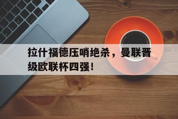 关于拉什福德压哨绝杀，曼联晋级欧联杯四强！的信息