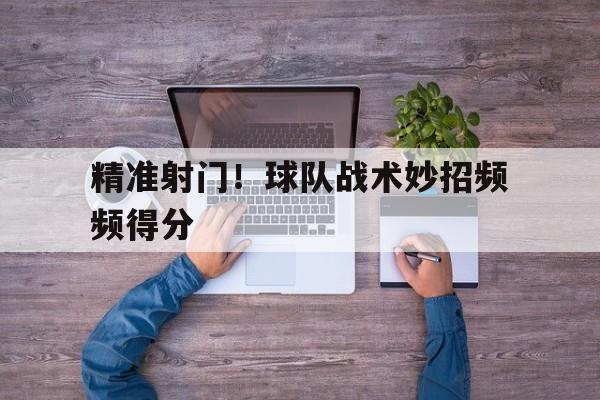 精准射门！球队战术妙招频频得分的简单介绍