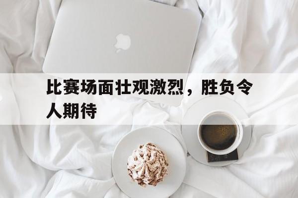 比赛场面壮观激烈，胜负令人期待