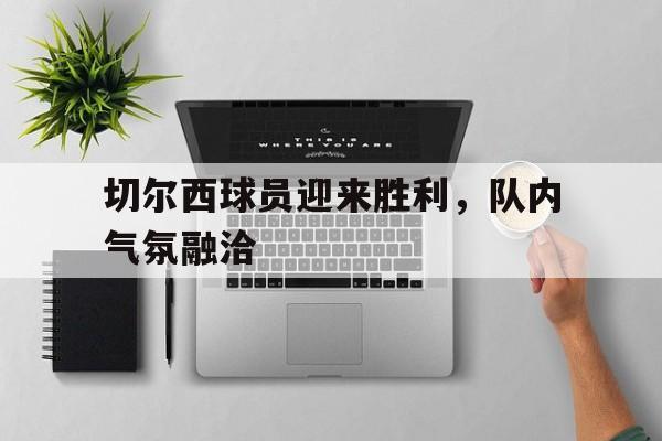 包含切尔西球员迎来胜利，队内气氛融洽的词条