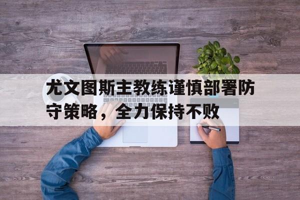 尤文图斯主教练谨慎部署防守策略，全力保持不败的简单介绍