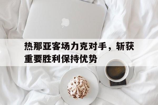 热那亚客场力克对手，斩获重要胜利保持优势的简单介绍