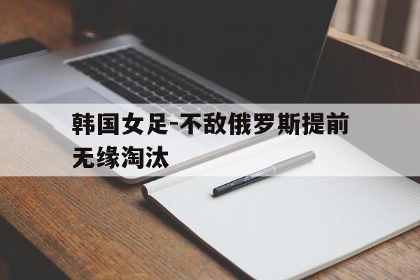 韩国女足-不敌俄罗斯提前无缘淘汰的简单介绍