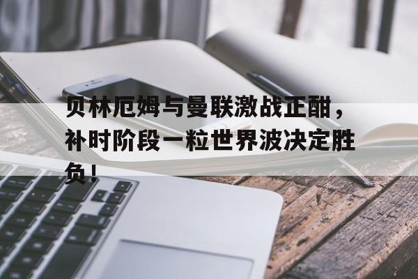 贝林厄姆与曼联激战正酣，补时阶段一粒世界波决定胜负！