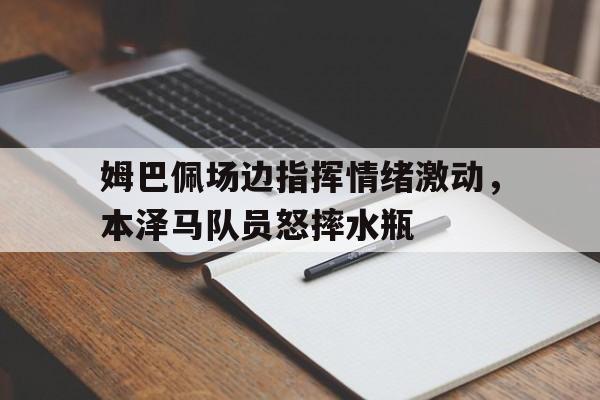 姆巴佩场边指挥情绪激动，本泽马队员怒摔水瓶